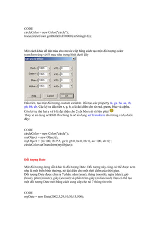 CODE
circleColor = new Color("circle");
trace(circleColor.getRGB(0xFF0000).toString(16));



M t cách khác      t màu cho movie clip b ng cách t o m t        i tư ng color
transform ng v i 8 m c như trong hình dư i ây




   u tiên, t o m t i tư ng custom variable. R i t o các property ra, ga, ba, aa, rb,
gb, bb, ab. Các ký t   u tiên r, g, b, a là i di n cho t red, green, blue và alpha.
Còn ký t th hai a và b là i di n cho 2 c t bên trái và bên ph i
Thay vì s d ng setRGB thì chúng ta s s d ng setTransform như trong ví d dư i
 ây:


CODE
circleColor = new Color("circle");
myObject = new Object();
myObject = {ra:100, rb:255, ga:0, gb:0, ba:0, bb: 0, aa: 100, ab: 0};
circleColor.setTransform(myObject);



   i tư ng Date

M t i tư ng d ng s n khác là i tư ng Date. i tư ng này cũng có th ư c xem
như là m t bi n bình thư ng, nó i di n cho m t th i i m c a th i gian.
   i tư ng Date ư c chia ra 7 ph n: năm (year), tháng (month), ngày (date), gi
(hour), phút (minute), giây (second) và ph n trăm giây (milisecond). B n có th t o
m t i tư ng Date m i b ng cách cung c p cho nó 7 thông tin trên


CODE
myDate = new Date(2002,3,29,10,30,15,500);
 
