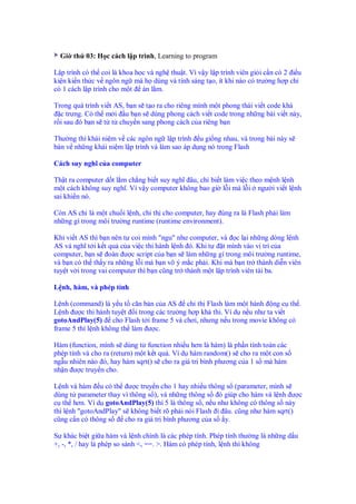 Gi th 03: H c cách l p trình, Learning to program

L p trình có th coi là khoa h c và ngh thu t. Vì v y l p trình viên gi i c n có 2 i u
ki n ki n th c v ngôn ng mà h dùng và tính sáng t o, ít khi nào có trư ng h p ch
có 1 cách l p trình cho m t án l m.

Trong quá trình vi t AS, b n s t o ra cho riêng mình m t phong thái vi t code khá
  c trưng. Có th m i u b n s dùng phong cách vi t code trong nh ng bài vi t này,
r i sau ó b n s t t chuy n sang phong cách c a riêng b n

Thư ng thì khái ni m v các ngôn ng l p trình u gi ng nhau, và trong bài này s
bàn v nh ng khái ni m l p trình và làm sao áp d ng nó trong Flash

Cách suy nghĩ c a computer

Th t ra computer d t l m ch ng bi t suy nghĩ âu, ch bi t làm vi c theo m nh l nh
m t cách không suy nghĩ. Vì v y computer không bao gi l i mà l i ngư i vi t l nh
sai khi n nó.

Còn AS ch là m t chu i l nh, ch th cho computer, hay úng ra là Flash ph i làm
nh ng gì trong môi trư ng runtime (runtime environment).

Khi vi t AS thì b n nên t coi mình "ngu" như computer, và c l i nh ng dòng l nh
AS và nghĩ t i k t qu c a vi c thi hành l nh ó. Khi t     t mình vào v trí c a
computer, b n s oán ư c script c a b n s làm nh ng gì trong môi trư ng runtime,
và b n có th th y ra nh ng l i mà b n vô ý m c ph i. Khi mà b n tr thành di n viên
tuy t v i trong vai computer thì b n cũng tr thành m t l p trình viên tài ba.

L nh, hàm, và phép tính

L nh (command) là y u t căn b n c a AS ch th Flash làm m t hành ng c th .
L nh ư c thi hành tuy t i trong các trư ng h p kh thi. Ví d n u như ta vi t
gotoAndPlay(5) cho Flash t i frame 5 và chơi, nhưng n u trong movie không có
frame 5 thì l nh không th làm ư c.

Hàm (function, mình s dùng t function nhi u hơn là hàm) là ph n tính toán các
phép tính và cho ra (return) m t k t qu . Ví d hàm random() s cho ra m t con s
ng u nhiên nào ó, hay hàm sqrt() s cho ra giá tr bình phương c a 1 s mà hàm
nh n ư c truy n cho.

L nh và hàm u có th ư c truy n cho 1 hay nhi u thông s (parameter, mình s
dùng t parameter thay vì thông s ), và nh ng thông s ó giúp cho hàm và l nh ư c
c th hơn. Ví d gotoAndPlay(5) thì 5 là thông s , n u như không có thông s này
thì l nh "gotoAndPlay" s không bi t rõ ph i nói Flash i âu. cũng như hàm sqrt()
cũng c n có thông s     cho ra giá tr bình phương c a s y.

S khác bi t gi a hàm và l nh chính là các phép tính. Phép tính thư ng là nh ng d u
+, -, *, / hay là phép so sánh <, ==. >. Hàm có phép tính, l nh thì không
 