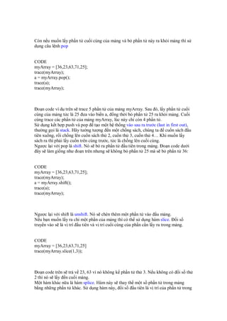 Còn n u mu n l y ph n t cu i cùng c a m ng và b ph n t này ra kh i m ng thì s
d ng câu l nh pop


CODE
myArray = [36,23,63,71,25];
trace(myArray);
a = myArray.pop();
trace(a);
trace(myArray);



  o n code ví d trên s trace 5 ph n t c a m ng myArray. Sau ó, l y ph n t cu i
cùng c a m ng t c là 25 ưa vào bi n a, ng th i b ph n t 25 ra kh i m ng. Cu i
cùng trace các ph n t c a m ng myArray, lúc này ch còn 4 ph n t .
S d ng k t h p push và pop t o m t h th ng vào sau ra trư c (last in first out),
thư ng g i là stack. Hãy tư ng tư ng n m t ch ng sách, chúng ta cu n sách u
tiên xu ng, r i ch ng lên cu n sách th 2, cu n th 3, cu n th 4… Khi mu n l y
sách ra thì ph i l y cu n trên cùng trư c, t c là ch ng lên cu i cùng.
Ngư c l i v i pop là shift. Nó s b ra ph n t        u tiên trong m ng. o n code dư i
  ây s làm gi ng như o n trên nhưng s không b ph n t 25 mà s b ph n t 36:


CODE
myArray = [36,23,63,71,25];
trace(myArray);
a = myArray.shift();
trace(a);
trace(myArray);



Ngư c l i v i shift là unshift. Nó s chèn thêm m t ph n t vào u m ng.
N u b n mu n l y ra ch m t ph n c a m ng thì có th s d ng hàm slice.        is
truy n vào s là v trí u tiên và v trí cu i cùng c a ph n c n l y ra trong m ng.


CODE
myArray = [36,23,63,71,25]
trace(myArray.slice(1,3));



  o n code trên s tr v 23, 63 vì nó không k ph n t th 3. N u không có i s th
2 thì nó s l y n cu i m ng.
M t hàm khác n a là hàm splice. Hàm này s thay th m t s ph n t trong m ng
b ng nh ng ph n t khác. S d ng hàm này, i s       u tiên là v trí c a ph n t trong
 