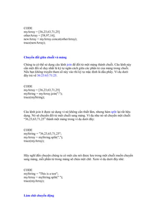 CODE
myArray = [36,23,63,71,25]
otherArray = [58,97,16];
newArray = myArray.concat(otherArray);
trace(newArray);



Chuy n     i gi a chu i và m ng

Chúng ta có th s d ng câu l nh join      i t m t m ng thành chu i. Câu l nh này
c n m t i s duy nh t là ký t ngăn cách gi a các ph n t c a m ng trong chu i.
N u b n không truy n tham s này vào thì ký t m c nh là d u ph y. Ví d dư i
 ây tr v 36:23:63:71:25.


CODE
myArray = [36,23,63,71,25]
myString = myArray.join(":");
trace(myString);



Câu l nh join ít ư c s d ng vì nó không c n thi t l m, nhưng hàm split l i r t h u
d ng. Nó s chuy n i t m t chu i sang m ng. Ví d như nó s chuy n m t chu i
“36,23,63,71,25” thành m t m ng trong ví d dư i ây:


CODE
myString = "36,23,63,71,25";
myArray = myString.split(",");
trace(myArray);



Hãy nghĩ n chuy n chúng ta có m t câu nói ư c lưu trong m t chu i mu n chuy n
sang m ng, m i ph n t trong m ng s ch a m t ch . Xem ví d dư i ây nhé:


CODE
myString = "This is a test";
myArray = myString.split(" ");
trace(myArray);



Làm ch chuy n       ng
 