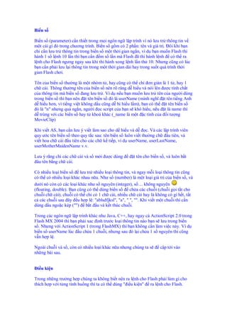 Bi n s

Bi n s (parameter) c n thi t trong m i ngôn ng l p trình vì nó lưu tr thông tin v
m t cái gì ó trong chương trình. Bi n s g m có 2 ph n: tên và giá tr . ôi khi b n
ch c n lưu tr thông tin trong bi n s m t th i gian ng n, ví d b n mu n Flash thi
hành 1 s l nh 10 l n thì b n c n m s l n mà Flash ã thi hành l nh có th ra
l nh cho Flash ngưng ngay sau khi thi hành xong l nh l n th 10. Nhưng cũng có lúc
b n c n ph i lưu l i thông tin trong m t th i gian dài hay trong su t quá trình th i
gian Flash chơi.

Tên c a bi n s thư ng là m t nhóm t , hay cũng có th ch ơn gi n là 1 t , hay 1
ch cái. Thông thư ng tên c a bi n s nên rõ ràng d hi u và nói lên ư c tính ch t
c a thông tin mà bi n s ang lưu tr . Ví d n u b n mu n lưu tr tên c a ngư i dùng
trong bi n s thì b n nên t tên bi n s ó là userName (mình nghĩ t tên ti ng Anh
d hi u hơn, vì ti ng vi t không d u cũng d b hi u l m), b n có th  t tên bi n s
  ó là "n" nhưng quá ng n, ngư i c script c a b n s khó hi u, n u t là name thì
d trùng v i các bi n s hay t khoá khác (_name là m t c tính c a i tư ng
MovieClip)

Khi vi t AS, b n c n lưu ý vi t làm sao cho d hi u và d     c. Và các l p trình viên
quy ư c tên bi n s theo quy t c sau: tên bi n s luôn vi t thư ng ch      u tiên, và
vi t hoa ch cái u tiên cho các ch k ti p, ví d userName, userLastName,
userMotherMaidenName v.v.

Lưu ý r ng ch các ch cái và s m i ư c dùng            t tên cho bi n s , và luôn b t
 âu tên b ng ch cái.

Có nhi u lo i bi n s     lưu tr nhi u lo i thông tin, và ngay m i lo i thông tin cũng
có th có nhi u lo i khác nhau n a. Như s (number) là m t lo i giá tr c a bi n s , và
dư i nó còn có các lo i khác như s nguyên (integer), s ... không nguyên
(floating, double). B n cũng có th dùng bi n s      ch a các chu i (chu i g i t t cho
chu i ch cái), chu i có th ch có 1 ch cái, nhi u ch cái hay là không có gì h t, t t
c các chu i sau ây u h p l : "ablsdfjksl", "a", " ", "". Khi vi t m t chu i thì c n
dùng d u ngo c kép ("") b t u và k t thúc chu i.

Trong các ngôn ng l p trình khác như Java, C++, hay ngay c ActionScript 2.0 trong
Flash MX 2004 thì b n ph i xac nh trư c lo i thông tin nào b n s lưu trong bi n
s . Nhưng v i ActionScript 1 (trong FlashMX) thì b n không c n làm vi c này. Ví d
bi n s userName lúc u ch a 1 chu i, nhưng sau ó l i ch a 1 s nguyên thì cũng
v nh pl .

Ngoài chu i và s , còn có nhi u lo i khác n a nhưng chúng ta s       c p t i vào
nh ng bài sau.


 i u ki n

Trong nh ng trư ng h p chúng ta không bi t nên ra l nh cho Flash ph i làm gì cho
thích h p v i t ng tình hu ng thì ta có th dùng " i u ki n" ra l nh cho Flash.
 