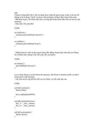 tinh.
Chúng ta cũng ph i chú ý vi c s d ng layer cũng r t quan tr ng, trong ví d này thì
chúng ta s s d ng 3 layer và movie clip summary s ư c t layer trên cùng
- t l nh stop(); vào frame u tiên, và cũng t trong frame u tiên c a movie clip
summary
- Nào, hãy vi t code nhé!

CODE

on (rollOver) {
  summary.gotoAndStop("mercury");
}

on (rollOut) {
  summary.gotoAndStop("none");
}


- Nh ng button trên s ưa ngư i dùng n nh ng frame khác nhau           xem thông
tin v hành tinh, chúng ta l i vi t code cho các button

CODE

on (release) {
  gotoAndStop("mercury");
}


Lưu ý r ng chúng ta có hai frame tên mercury, m t frame timeline chính và m t
trong movie clip summary
- T o m t movie clip thay th con tr chu t, và vi t code như sau

CODE

onClipEvent(load) {
 Mouse.hide();

    this.swapDepths(99999);
}

onClipEvent(enterFrame) {
  this._x = _root._xmouse;
  this._y = _root._ymouse;
}

onClipEvent(unload) {
  Mouse.show();
}
 