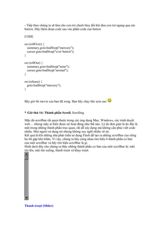 - Ti p theo chúng ta s làm cho con tr chu t thay i khi ưa con tr ngang qua các
button. Hãy thêm o n code sau vào ph n code c a button

CODE

on (rollOver) {
  summary.gotoAndStop("mercury");
  cursor.gotoAndStop("over button");
}

on (rollOut) {
  summary.gotoAndStop("none");
  cursor.gotoAndStop("normal");
}

on (release) {
  gotoAndStop("mercury");
}


Bây gi thì movie c a b n ã xong. B n hãy ch y th xem sao


  Gi th 14: Thành ph n Scroll, Scrolling

M c dù scrollbar r t quen thu c trong các ng d ng Mac, Windows, các trình duy t
web… nhưng m y ai hi u ư c nó ho t ng như th nào. Lý do ơn gi n là do ây là
m t trong nh ng thành ph n tr c quan, r t d xây d ng mà không c n ph i vi t code
nhi u. M i ngư i s d ng nó nhưng không suy nghĩ nhi u v nó.
K t qu là khi nh ng nhà phát tri n s d ng Flash t o ra nh ng scrollbar c a riêng
h thì g p khó khăn. Vì v y, chúng ta hãy cùng nhau tìm hi u 4 thành ph n cơ b n
c a m t scrollbar và hãy tìm hi u scrollbar là gì.
Hình dư i ây cho chúng ta th y nh ng thành ph n cơ b n c a m t scrollbar là: mũi
tên lên, mũi tên xu ng, thanh trư t và khay trư t.




Thanh trư t (Slider)
 