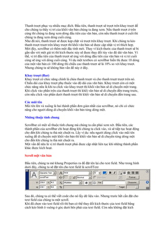 Thanh trư t ph c v nhi u m c ích. u tiên, thanh trư t s trư t trên khay trư t
cho chúng ta th y v trí c a kh i văn b n chúng ta ang xem. N u thanh trư t trên
cùng thì chúng ta ang xem dòng u tiên c a văn b n, còn n u thanh trư t cu i thì
chúng ta ang xem dòng cu i cùng.
Như ã nói, thanh trư t s ư c k p ch t và trư t trên khay trư t. Khi chúng ta kéo
thanh trư t trư t trên khay trư t thì kh i văn b n s ư c c p nh t v trí thích h p.
M i ây, scrollbar có thêm m t c tính m i. Thay vì kích thư c c a thanh trư t s b
g n s n v i m t giá tr thì kích thư c này s ư c thay i tùy vào       dài văn b n. Vì
th , v trí u tiên c a thanh trư t s ng v i dòng u tiên c a văn b n và v trí cu i
cùng s ng v i dòng cu i cùng. Ví d m t textbox có scrollbar hi n th ư c 10 dòng
c a m t văn b n có 100 dòng thì chi u cao thanh trư t s là 10% so v i khay trư t.
Nhưng chúng ta s không bàn v n này             ây.

Khay trư t (Bar)
Khay trư t có ch c năng chính là ch a thanh trư t và cho thanh trư t trư t trên nó.
Chi u dài c a khay trư t ph thu c vào       dài c a văn b n. Khay trư t còn có m t
ch c năng n a là khi ta click vào khay trư t thì kh i văn b n s di chuy n m t trang.
Khi click vào ph n trên c a thanh trư t thì kh i văn b n s di chuy n n trang trư c,
còn n u click vào ph n dư i thanh trư t thì kh i văn b n s di chuy n n trang sau.

Các mũi tên
Mũi tên lên và xu ng là hai thành ph n ơn gi n nh t c a scrollbar, nó ch có ch c
năng cho ngư i dùng di chuy n kh i văn b n t ng dòng m t.

Nh ng thu c tính chung

Scrollbar có m t s thu c tính chung mà chúng ta c n ph i xem xét. u tiên, các
thành ph n c a scrollbar ch ho t ng khi chúng ta click vào, và s ti p t c ho t ng
cho n khi chúng ta th nút chu t ra. L y ví d : n u ngư i dùng click vào mũi tên
xu ng di chuy n m t kh i văn b n thì kh i văn b n s di chuy n t ng dòng m t
cho n khi chúng ta th nút chu t ra.
M t v n n a là v trí thanh trư t ph i ư c c p nh t liên t c khi nh ng thành ph n
khác ư c kích ho t.

Scroll m t văn b n

  u tiên, chúng ta m khung Properties ra         t tên l i cho text field. Như trong hình
dư i ây, chúng ta s   t tên cho text field là scrollText




Sau ó, chúng ta có th vi t code cho nó l y d li u vào. Nhưng trư c h t c n t cho
text field c a chúng ta m t scroll.
Khi ã ch n vào text field r i thì b n có th thay i kích thư c c a text field b ng
cách kéo hình ô vuông góc dư i bên ph i c a text field. Còn n u không t kích
 