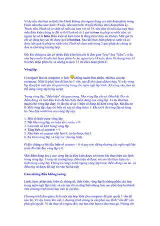 Ví d n u như b n ra l nh cho Flash không cho ngư i dùng coi m t o n phim trong
Flash n u như user dư i 18 tu i, n u user trên 18 tu i thì hãy chơi o n phim y.
Trư c tiên, Flash s so sánh s tu i c a user v i s 18, n u như s tu i c a user tho
mãn i u ki n chúng ta t ra thì Flash s có 1 giá tr true t phép so sánh trên, và
ngư c l i s là false i u ki n s luôn luôn là úng (true) hay sai (false). M t giá tr
ch có úng hay sai thì ư c g i là boolean. Sau khi th c hi n phép so sánh và có
 ư c k t qu t phép so sánh trên, Flash s ch n m t trong 2 gi i pháp do chúng ta
 ưa ra cho t ng trư ng h p.

  ôi khi chúng ta c n có nhi u i u ki n hơn ch là ơn gi n "true" hay "false", ví d
như b n mu n Flash chơi o n phim A cho ng ơi trên 18 tu i, dư i 18 nhưng trên 13
thì chơi o n phim B, và nh ng ai dư i 13 thì chơi o n phim C.

Vòng l p

Con ngư i làm ra computer vì lư i     không mu n làm nhi u, mà bán cái cho
computer. Nh t là ph i làm i làm l i 1 vi c nào ó thì càng nhàm chán. Vì v y vòng
l p (loop) là m t y u t quan tr ng trong các ngôn ng l p trình. AS cũng v y, b n có
th dùng vòng l p trong script.

Trong vòng l p, " i u ki n" r t quan tr ng. M i vòng l p c n có i m b t u và
  i m d ng và m t i u ki n báo hi u i m d ng c a vòng l p. Ví d như b n
mu n cho vòng l p ch y 10 l n thì s có 1 bi n s dùng        m vòng l p, b t u t
0, M i vòng l p ch y thì bi n s này s tăng thêm 1. Khi t i 9 thì vòng l p s d ng
l i. Sau ây minh ho c a vòng l p này:

1. M t s l nh tr ơc vòng l p
2. B t u vòng l p, set bi n s counter = 0
3. Làm m t s l nh trong vòng l p
4. Tăng bi n s counter +=1
5. N u bi n s counter nh hơn 9, tr l i bư c th 3
6. Ra kh i vòng l p, và ti p t c chương trình.

    ây chúng ta b t d u bi n s counter = 0 vì quy ư c thông thư ng các ngôn ng l p
trình u b t u vòng l p 0.

M t i m áng lưu ý c a vòng l p là i u ki n ư c xét trư c khi th c hi n các l nh
trong vòng l p. Trong vài trư ng h p, i u ki n s ư c xét sau khi th c hi n các
l nh trong vòng l p. Chúng ta cũng có th ngưng vòng l p trư c i m d ng c a nó, và
  i u này s ư c c p t i vào bài k ti p

Làm nh ng i u không tư ng

L nh, hàm, phép tính, bi n s , thông s , i u ki n, vòng l p là nh ng ph n căn b n
trong ngôn ng l p trình, và cái này thì ai cũng bi t nhưng làm sao ph i h p l i thành
m t chương trình hoàn h o m i là cái khó.

Chương trình ơn gi n ch là m t t p h p l nh cho computer gi i quy t 1 v n
nào ó. Vì v y trư c khi vi t 1 chương trình chúng ta c n ph i xác nh "v n " c n
ph i gi i quy t. Ví d th c t ngoài i, m b n nh b n ra ch mua gà. Nhưng ch
 