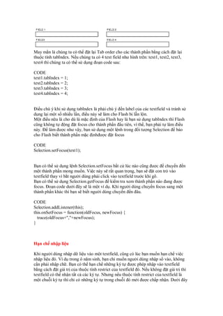 May m n là chúng ta có th    t l i Tab order cho các thành ph n b ng cách t l i
thu c tính tabIndex. N u chúng ta có 4 text field như hình trên: text1, text2, text3,
text4 thì chúng ta có th s d ng o n code sau:

CODE
text1.tabIndex = 1;
text2.tabIndex = 2;
text3.tabIndex = 3;
text4.tabIndex = 4;


  i u chú ý khi s d ng tabIndex là ph i chú ý n label c a các textfield và tránh s
d ng l i m t s nhi u l n, i u này s làm cho Flash b l n l n.
M t i u n a là cho dù là m c nh c a Flash hay là b n s d ng tabIndex thì Flash
cũng không t      ng t focus cho thành ph n u tiên, vì th , b n ph i t làm i u
này.     làm ư c như v y, b n s d ng m t l nh trong i tư ng Selection báo
cho Flash bi t thành ph n m c nh ư c t focus

CODE
Selection.setFocus(text1);


B n có th s d ng l nh Selection.setFocus b t c lúc nào cũng ư c chuy n n
m t thành ph n mong mu n. Vi c này s r t quan tr ng, b n s           t con tr vào
textfield thay vì b t ngư i dùng ph i click vào textfield trư c khi gõ.
B n có th s d ng Selection.getFocus ki m tra xem thành ph n nào ang ư c
focus. o n code dư i ây s là m t ví d . Khi ngư i dùng chuy n focus sang m t
thành ph n khác thì b n s bi t ngư i dùng chuy n n âu.

CODE
Selection.addListener(this);
this.onSetFocus = function(oldFocus, newFocus) {
  trace(oldFocus+","+newFocus);
}



H n ch nh p li u

Khi ngư i dùng nh p d li u vào m t textfield, cũng có lúc b n mu n h n ch vi c
nh p li u ó. Ví d trong ô năm sinh, b n ch mu n ngư i dùng nh p s vào, không
c n ph i nh p ch . B n có th h n ch nh ng ký t ư c phép nh p vào textfield
b ng cách t giá tr c a thu c tính restrict c a textfield ó. N u không t giá tr thì
textfield có th nh n t t c các ký t . Nhưng n u thu c tính restrict c a textfield là
m t chu i ký t thì ch có nh ng ký t trong chu i ó m i ư c ch p nh n. Dư i ây
 