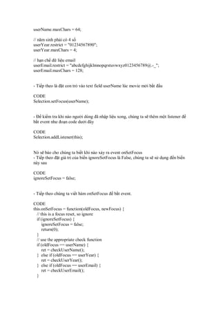 userName.maxChars = 64;

// năm sinh ph i có 4 s
userYear.restrict = "01234567890";
userYear.maxChars = 4;

// h n ch d li u email
userEmail.restrict = "abcdefghijklmnopqrstuvwxyz0123456789@.-_";
userEmail.maxChars = 128;


- Ti p theo là   t con tr vào text field userName lúc movie m i b t   u

CODE
Selection.setFocus(userName);


-    ki m tra khi nào ngư i dùng ã nh p li u xong, chúng ta s thêm m t listener
b t event như o n code dư i ây

CODE
Selection.addListener(this);


Nó s báo cho chúng ta bi t khi nào x y ra event onSetFocus
- Ti p theo t giá tr c a bi n ignoreSetFocus là False, chúng ta s s d ng   n bi n
này sau

CODE
ignoreSetFocus = false;


- Ti p theo chúng ta vi t hàm onSetFocus     b t event.

CODE
this.onSetFocus = function(oldFocus, newFocus) {
  // this is a focus reset, so ignore
  if (ignoreSetFocus) {
      ignoreSetFocus = false;
      return(0);
  }
  // use the appropriate check function
  if (oldFocus == userName) {
      ret = checkUserName();
  } else if (oldFocus == userYear) {
      ret = checkUserYear();
  } else if (oldFocus == userEmail) {
      ret = checkUserEmail();
  }
 