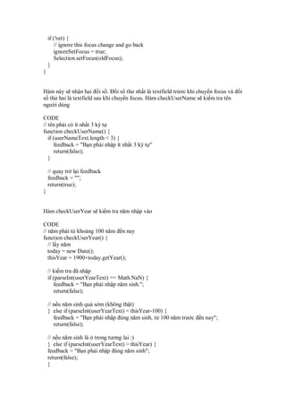 if (!ret) {
       // ignore this focus change and go back
       ignoreSetFocus = true;
       Selection.setFocus(oldFocus);
    }
}


Hàm này s nh n hai i s . i s th nh t là textfield tr ơc khi chuy n focus và    i
s th hai là textfield sau khi chuy n focus. Hàm checkUserName s ki m tra tên
ngư i dùng

CODE
// tên ph i có ít nh t 3 ký t
function checkUserName() {
   if (userNameText.length < 3) {
      feedback = "B n ph i nh p ít nh t 3 ký t "
      return(false);
   }

    // quay tr l i feedback
    feedback = "";
    return(true);
}


Hàm checkUserYear s ki m tra năm nh p vào

CODE
// năm ph i t kho ng 100 năm n nay
function checkUserYear() {
   // l y năm
   today = new Date();
   thisYear = 1900+today.getYear();

    // ki m tra ã nh p
    if (parseInt(userYearText) == Math.NaN) {
       feedback = "B n ph i nh p năm sinh.";
       return(false);

    // n u năm sinh quá s m (không th t)
    } else if (parseInt(userYearText) < thisYear-100) {
       feedback = "B n ph i nh p úng năm sinh, t 100 năm trư c   n nay";
       return(false);

    // n u năm sinh là trong tương lai :)
    } else if (parseInt(userYearText) > thisYear) {
    feedback = "B n ph i nh p úng năm sinh";
    return(false);
    }
 