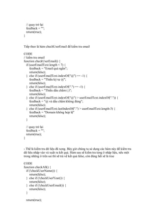 // quay tr l i
    feedback = "";
    return(true);
}


Ti p theo là hàm chechUserEmail     ki m tra email

CODE
// ki m tra email
function checkUserEmail() {
   if (userEmailText.length < 7) {
      feedback = "Email quá ng n";
      return(false);
   } else if (userEmailText.indexOf("@") == -1) {
      feedback = "Thi u ký t @";
      return(false);
   } else if (userEmailText.indexOf(".") == -1) {
      feedback = "Thi u d u ch m (.)";
      return(false);
   } else if (userEmailText.indexOf("@") > userEmailText.indexOf(".")) {
      feedback = "@ và d u ch m không úng";
      return(false);
   } else if (userEmailText.lastIndexOf(".") > userEmailText.length-3) {
      feedback = "Domain không h p l "
      return(false);
   }

    // quay tr l i
    feedback = "";
    return(true);
}


- Th là ki m tra d li u ã xong. Bây gi chúng ta s d ng các hàm này ki m tra
d li u nh p vào và xu t ra k t qu . Hàm sau s ki m tra t ng ô nh p li u, n u m t
trong nh ng ô trên sai thì s tr v k t qu false, còn úng h t s là true

CODE
function checkAll() {
  if (!checkUserName()) {
     return(false);
  } else if (!checkUserYear()) {
     return(false);
  } else if (!checkUserEmail()) {
     return(false);
  }

    return(true);
 