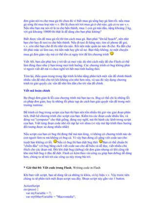 ơn gi n nói ra ch mua gà thì chưa     vì bi t mua gà s ng hay gà làm r i. n u mua
gà s ng thì mua lo i nào v.v. ó là chưa nói t i mua gà ch nào, giá c ra sao v.v.
N u như b n m nói rõ là ra ch b n thành, mua 1 con gà mái d u, n ng kho ng 2 kg,
v i giá kho ng 10000 thì th t là d dàng cho b n ph i không?

Bi t ư c v n mua gà r i thì tìm cách mua gà. B n ph i "lên k ho ch", nên nh
b n ch hay i taxi ra ch b n thành. N u i taxi i hãng nào, tìm s phone g i,
v.v. còn nh b n ch i thì nh tên nào. R i nên m c qu n áo nào i ch . Ra n ch
thì ph i m c c làm sao, tr ti n m t hay ghi s n . B n th y không, t m t chuy n
mua gà ơn gi n v y mà có th t n c ngày tr i lên chương trình

Vi t AS, b n c n ph i lưu ý t i t t c m i vi c dù nh cách m y cho Flash có th
làm úng theo như ý b n trong m i tình hu ng. Các chương trình có bug không ph i
vì ngư i vi t d mà vì chưa nghĩ t i h t m i tình hu ng thôi.

Tóm l i, i u quan tr ng trong l p trình là kh n ng phân tích m t v n chính thành
nhi u v n nh cho t i khi không còn nh hơn n a, và sau ó xây d ng chương
trình t gi i quy y các v n nh lên d n cho t i v n chính.

Vi t mã hoàn ch nh

B (bug) ơn gi n là l i c a chương trình mà b n t o ra. Bug có th ch là nh ng l i
cú pháp ơn gi n, hay là nh ng l i ph c t p do cách b n gi i quy t v n trong môi
trư ng runtime.

     tránh có bug trong script c a b n thì b n nên t n nhi u thì gi vào giai o n phân
tích, thi t k chương trình cho script c a b n. Ki m tra các o n code nhi u l n, và
  óng vai "computer" cho th t gi ng, ng suy nghĩ, mà thi hành các l nh trong script
c a b n. Vi t t ng o n code nh r i ráp l i v i nhau (vì v y mà l p trình theo hư ng
   i tư ng ư c s d ng nhi u nh t)

N u script c a b n có bug thì ng th mà n n lòng, vì không có chương trình nào do
con ngư i làm ra mà không có bug c . Vì v y b n ng c g ng viêt code sao cho
tuy t h o không có l i.   N u có bug thì b n di t bug thôi B n có th chu n b
"chi n u" v i bug b ng cách vi t code sao cho d hi u và d    c, vi t nhi u chú
thích cho các o n mã. ôi khi di t bug (debug) r t ơn gi n nhưng có khi cũng r t
kho mà bi t bug     âu di t. Flash có kèm theo vài công c giúp b n debug d dàng
hơn, chúng ta s nói t i các công c này trong bài t i.


  Gi th 04: Viêt code trong Flash, Writing code in Flash

Khi b n vi t script, b n s dùng t t c nh ng t khóa, và ký hi u v.v. V y trư c tiên
chúng ta s phân tích m t o n script sau ây. o n script này g n vào 1 button.

ActionScript
on (press) {
 var myVariable = 7;
 var myOtherVariable = "Macromedia";
 