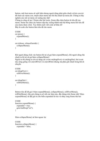 button, m t lo t menu s xu t hi n nhưng ngư i dùng ph i gi a chu t và kéo con tr
   ch n các menu con, mu n ch n menu nào thì th chu t t i menu ó. Chúng ta hãy
nghiên c u m x menu x xu ng này nhé!
Chúng ta cũng s t o 2 frame như bài trư c, frame u ch a button là tiêu c a
menu, frame hai ch a các button x p d c xu ng thành m t h th ng menu khi tiêu
c a menu ư c click. Tuy nhiên cách vi t code s khác i!
  ây là code cho button làm tiêu cho menu

CODE
on (press) {
  expandMenu();
}

on (release, releaseOutside) {
  collapseMenu();
}


Khi ngư i dùng click vào button thì nó s g i hàm expandMenu(), khi ngư i dùng th
chu t ra thì nó s g i hàm collapseMenu()
Ngoài ra thì chúng ta còn s d ng các event on(dragOver) và on(dragOut), hai event
này cũng gi ng v i on(rollOver) và on(rollOut) nhưng mà ph i gi chu t trong khi di
chuy n

CODE
on (dragOver) {
  rollOverMenu();
}

on (dragOut) {
  rollOutMenu();
}


Button tiêu    ã g i 4 hàm expandMenu(), collapseMenu(), rollOverMenu(),
rollOutMenu(), bây gi chúng ta s vi t các hàm này, t chúng trên frame nhé! Hàm
expandMenu() s     t giá tr cho bi n expanded là true và nh y sang frame th hai

CODE
function expandMenu() {
  expanded = true;
  gotoAndStop("on");
}


Hàm collapseMenu() s làm ngư c l i

CODE
function collapseMenu() {
  expanded = false;
 