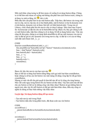 M t cách khác cũng tương t         làm menu x xu ng là s d ng button ng. Chúng
ta có th làm m t menu x xu ng mà không c n ph i làm cách button trư c, chúng ta
s ư c t sinh ra b ng AS         , thú v nh .
  i u u tiên c n ph i làm là t o m t button m u. Ti p theo, t button vào trong m t
movie clip, movie clip này s có hai thành ph n, m t là button và hai là dynamic text
  trên button, dynamic text s ư c liên k t v i bi n buttonLabel. Trong c a s
Library, click chu t ph i lên tên movie clip và ch n Linkage. Nh ch n m c Export
for Actionscript và t tên cho nó là buttonMovieClip.      ơc r i, bây gi chúng ta ã
có m t button m u, ti p theo chúng ta s s d ng AS s d ng button này. Vi c này
cũng r t ơn gi n, chúng ta s d ng l nh attachMovie t o m t instance c a movie
clip và t l i giá tr cho dynamic text trong movie clip, và t l i v trí c a nó b ng
cách t cách thu c tính _x, _y.

CODE
function createButton(buttonLabel, x, y) {
  this.attachMovie("buttonMovieClip","button"+buttonLevels,buttonLevels);
  bmc = this["button"+buttonLevels];
  bmc.buttonLabel = buttonLabel;
  bmc._x = x;
  bmc._y = y;
  buttonLevels++;
  return(bmc);
}


   ơc r i, hãy th movie c a b n xem nào
B n có th t o ra hàng lo t button ng b ng cách g i m t lo t hàm createButton,
ho c chúng ta s lưu các tên button vào m t m ng r i dùng vòng l p for g i hàm
createButton.
Nhưng có m t v n c n gi i quy t là làm th nào x lý riêng cho t ng button.
N u vi t code ngay trong button thì các button s như nhau. V y làm cách nào làm
cho các button có th x lý nh ng công vi c khác nhau? Button s g i nh ng hàm t
ngoài root, như v y thì m i button có th g i m t hàm khác nhau, i u này cũng có
nghĩa là chúng s th c hi n nh ng vi c khác nhau

Luy n t p: S d ng button       ng    t o menu

- T o m t movie m i trong Flash
- T o button m u như trong ph n trư c,   t o n code sau vào button

CODE
on (rollOver) {
  _parent.buttonRolloverAction(thisAction,buttonLabel);
}

on (release) {
  _parent.buttonClickAction(thisAction,buttonLabel);
}
 