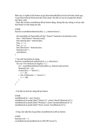 i u này có nghĩa là khi button s g i hàm buttonRollOverAction khi ưa chu t qua,
và g i hàm buttonClickAction khi click chu t. Hai i s c a nó s giúp báo button
nào ư c click
- Dư i ây là hàm createButton t o button ng, nhưng l n này chúng ta s t o m t
lo t button t m t m ng lưu s n

CODE
function createButton(buttonLabel, x, y, buttonAction) {

    this.attachMovie("buttonMovieClip","button"+buttonLevels,buttonLevels);
    bmc = this["button"+buttonLevels];
    bmc.buttonLabel = buttonLabel;
    bmc._x = x;
    bmc._y = y;
    bmc.thisAction = buttonAction;
    buttonLevels++;
    return(bmc);
}

// T o m t lo t button t m ng
function createButtonList(buttonList, x, y, direction) {
   for (var i=0;i<buttonList.length;i++) {
      ret = createButton(buttonList[i].label,x,y, buttonList[i].action);
      buttons[i].mc = ret;
      if (direction == "down") {
         y += 20;
      } else if (direction == "across") {
         x += 100;
      }
   }
}


- Còn ây là cách t o m ng        t o button

CODE
mainButtonList = new Array();
mainButtonList.push({label:"About Us", action:"aboutUsButtonList"});
mainButtonList.push({label:"Products", action:"productsButtonList"});
mainButtonList.push({label:"Store",action:"storeButtonList"});


- Công vi c ti p theo là g i hàm createButtonList       t o button

CODE
buttonLevels = 1;
createButtonList(mainButtonList,100,100,"across");
 