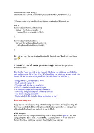 allButtonLists = new Array();
allButtonLists = [aboutUsButtonList,productsButtonList,storeButtonList];


Ti p theo chúng ta s vi t hàm deleteButtonList và deleteAllButtonLists

CODE
function deleteButtonList(buttons) {
  for (var i=0;i<buttons.length;i++) {
     buttons[i].mc.removeMovieClip();
  }
}

function deleteAllButtonLists() {
  for(var i=0;i<allButtonLists.length;i++) {
     deleteButtonList(allButtonLists[i]);
  }
}


Bây gi hãy ch y th movie c a chúng ta nhé. B n th y sao? Tuy t v i ph i không
nào


 Gi th 17: Liên k t và liên l c v i trình duy t, Browser Navigation and
Communication

Khi thi t k Flash, b n có 2 s lưa ch n, có th nhúng vào m t trang web ho c làm
m t application có th t ch y riêng. N u b n nhúng vào m t trang web thì movie c a
b n có th liên l c v i trình duy t báo cho trình duy t c n ph i làm gì.

Trong gi th 17, các b n s h c ư c:
- Cách load m t trang web
- Tìm hi u cách liên l c v i JavaScript
- M m t c a s trình duy t m i t movie
- S d ng JavaScript g i thông i p n movie
- Lưu thông tin ngư i dùng vào JavaScript cookies
- T o movie s d ng JavaScript
- Nh ng câu l nh c bi t cho nh ng application t ch y

Load m t trang web

Ngày nay thì Flash ư c s d ng r t nhi u trong các website. Nó ư c s d ng
làm trang ch ho c là t o nh ng thanh liên k t (navigation bar)… Cũng có lúc,
chúng ta c n load m t trang web m i t movie Flash.

Cách ơn gi n
B n có th load m t trang web m i b ng cách s d ng câu l nh getURL. Nó ho t
  ng gi ng như th <a href…> c a HTML. Dư i ây là m t ví d khi nh n m t
button thì s load m t trang web m i thay th cho trang hi n t i:
 