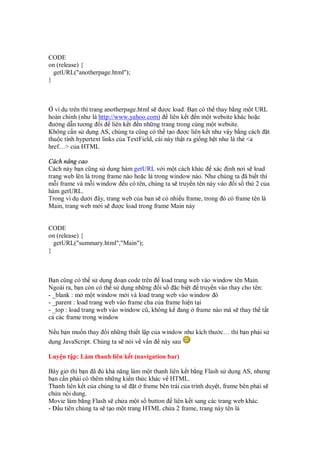 CODE
on (release) {
  getURL("anotherpage.html");
}



  ví d trên thì trang anotherpage.html s ư c load. B n có th thay b ng m t URL
hoàn ch nh (như là http://www.yahoo.com) liên k t n m t website khác ho c
 ư ng d n tương i liên k t n nh ng trang trong cùng m t website.
Không c n s d ng AS, chúng ta cũng có th t o ư c liên k t như v y b ng cách t
thu c tính hypertext links c a TextField, cái này th t ra gi ng h t như là th <a
href…> c a HTML

Cách nâng cao
Cách này b n cũng s d ng hàm getURL v i m t cách khác xác nh nơi s load
trang web lên là trong frame nào ho c là trong window nào. Như chúng ta ã bi t thì
m i frame và m i window u có tên, chúng ta s truy n tên này vào i s th 2 c a
hàm getURL.
Trong ví d dư i ây, trang web c a b n s có nhi u frame, trong ó có frame tên là
Main, trang web m i s ư c load trong frame Main này


CODE
on (release) {
  getURL("summary.html","Main");
}



B n cũng có th s d ng o n code trên load trang web vào window tên Main.
Ngoài ra, b n còn có th s d ng nh ng i s         c bi t truy n vào thay cho tên:
- _blank : m m t window m i và load trang web vào window ó
- _parent : load trang web vào frame cha c a frame hi n t i
- _top : load trang web vào window cũ, không k ang frame nào mà s thay th t t
c các frame trong window

N u b n mu n thay i nh ng thi t l p c a window như kích thư c… thì b n ph i s
d ng JavaScript. Chúng ta s nói v v n này sau

Luy n t p: Làm thanh liên k t (navigation bar)

Bây gi thì b n ã      kh năng làm m t thanh liên k t b ng Flash s d ng AS, nhưng
b n c n ph i có thêm nh ng ki n th c khác v HTML.
Thanh liên k t c a chúng ta s   t frame bên trái c a trình duy t, frame bên ph i s
ch a n i dung.
Movie làm b ng Flash s ch a m t s button liên k t sang các trang web khác.
- u tiên chúng ta s t o m t trang HTML ch a 2 frame, trang này tên là
 
