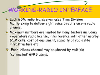 WORKING-RADIO INTERFACE
Each GSM radio transceiver uses Time Division
Multiplexing to deliver eight voice circuits on one radio
channel.
Maximum numbers are limited by many factors including
- operators radio license, interference with other nearby
GSM cells, cost of equipment, capacity of radio site
infrastructure etc.
Each 14kbps channel may be shared by multiple
'connected' GPRS users.
 