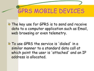 GPRS MOBILE DEVICES
The key use for GPRS is to send and receive
data to a computer application such as Email,
web browsing or even telemetry.
To use GPRS the service is 'dialed' in a
similar manner to a standard data call at
which point the user is 'attached' and an IP
address is allocated.
 