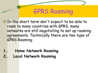 GPRS Roaming
In the short term don't expect to be able to
roam to many countries with GPRS, many
networks are still negotiating to set up roaming
agreements. Technically there are two type of
GPRS Roaming
1… Home Network Roaming
2… Local Network Roaming
 