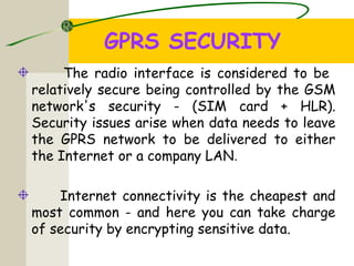 GPRS SECURITY
The radio interface is considered to be
relatively secure being controlled by the GSM
network's security - (SIM card + HLR).
Security issues arise when data needs to leave
the GPRS network to be delivered to either
the Internet or a company LAN.
Internet connectivity is the cheapest and
most common - and here you can take charge
of security by encrypting sensitive data.
 