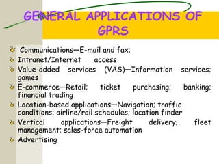 GENERAL APPLICATIONS OF
GPRS
Communications—E-mail and fax;
Intranet/Internet access
Value-added services (VAS)—Information services;
games
E-commerce—Retail; ticket purchasing; banking;
financial trading
Location-based applications—Navigation; traffic
conditions; airline/rail schedules; location finder
Vertical applications—Freight delivery; fleet
management; sales-force automation
Advertising
 