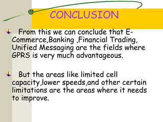 CONCLUSION
From this we can conclude that E-
Commerce,Banking ,Financial Trading,
Unified Messaging are the fields where
GPRS is very much advantageous.
But the areas like limited cell
capacity,lower speeds,and other certain
limitations are the areas where it needs
to improve.
 