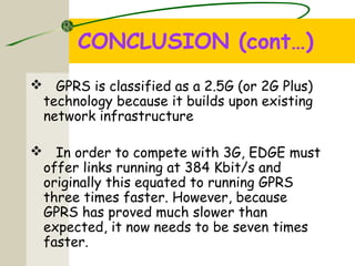 CONCLUSION (cont…)
 GPRS is classified as a 2.5G (or 2G Plus)
technology because it builds upon existing
network infrastructure
 In order to compete with 3G, EDGE must
offer links running at 384 Kbit/s and
originally this equated to running GPRS
three times faster. However, because
GPRS has proved much slower than
expected, it now needs to be seven times
faster.
 