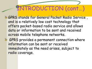 INTRODUCTION (cont…)
GPRS stands for General Packet Radio Service ,
and is a relatively low cost technology that
offers packet-based radio service and allows
data or information to be sent and received
across mobile telephone networks.
GPRS provides a permanent connection where
information can be sent or received
immediately as the need arises, subject to
radio coverage.
 