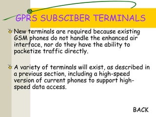 GPRS SUBSCIBER TERMINALS
New terminals are required because existing
GSM phones do not handle the enhanced air
interface, nor do they have the ability to
packetize traffic directly.
A variety of terminals will exist, as described in
a previous section, including a high-speed
version of current phones to support high-
speed data access.
BACK
 