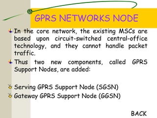 GPRS NETWORKS NODE
In the core network, the existing MSCs are
based upon circuit-switched central-office
technology, and they cannot handle packet
traffic.
Thus two new components, called GPRS
Support Nodes, are added:
Serving GPRS Support Node (SGSN)
Gateway GPRS Support Node (GGSN)
BACK
 