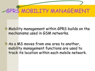 GPRS MOBILITY MANAGEMENT
Mobility management within GPRS builds on the
mechanisms used in GSM networks.
As a MS moves from one area to another,
mobility management functions are used to
track its location within each mobile network.
 