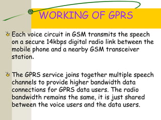 WORKING OF GPRS
Each voice circuit in GSM transmits the speech
on a secure 14kbps digital radio link between the
mobile phone and a nearby GSM transceiver
station.
The GPRS service joins together multiple speech
channels to provide higher bandwidth data
connections for GPRS data users. The radio
bandwidth remains the same, it is just shared
between the voice users and the data users.
 