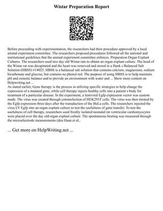 Wistar Preparation Report
Before proceeding with experimentation, the researchers had their procedure approved by a local
animal experiment committee. The researchers proposed procedures followed all the national and
institutional guidelines that the animal experiment committee enforces. Preparation Organ Explant
Cultures. The researchers used two day old Wistar rats to obtain an organ explant culture. The head of
the Wistar rat was decapitated and the heart was removed and stored in a Hank s Balanced Salt
Solution (HBSS) #14025. HBSS is a balanced salt solution that contains calcium, magnesium, sodium
bicarbonate and glucose, but contains no phenol red. The purpose of using HBSS is to help maintain
pH and osmotic balance and to provide an environment with water and ... Show more content on
Helpwriting.net ...
As stated earlier, Gene therapy is the process in utilizing specific strategies to help change the
expression of a mutated gene, while cell therapy injects healthy cells into a patient s body for
treatment of a particular disease. In the experiment, a lentiviral Egfp expression vector was custom
made. The virus was created through cotransfection of HEK293T cells. The virus was then titrated by
the Egfp expression three days after the transduction of the HeLa cells. The researchers injected the
virus LV Egfp into an organ explant culture to test the usefulness of gene transfer. To test the
usefulness of cell therapy, researchers used freshly isolated neonatal rat ventricular cardiomyocytes
were placed over the day old organ explant culture. The spontaneous beating was measured through
the microelectrode measurements (den Haan et al.,
... Get more on HelpWriting.net ...
 