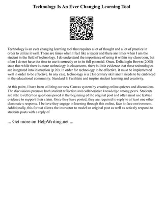 Technology Is An Ever Changing Learning Tool
Technology is an ever changing learning tool that requires a lot of thought and a lot of practice in
order to utilize it well. There are times when I feel like a leader and there are times when I am the
student in the field of technology. I do understand the importance of using it within my classroom, but
often I do not have the time to use it correctly or to its full potential. Oncu, Delialioglu Brown (2008)
state that while there is more technology in classrooms, there is little evidence that these technologies
are integrated into instruction (p.20). In order for technology to be effective, it must be implemented
well in order to be effective. In any case, technology is a 21st century skill and it needs to be embraced
in the educational community. Standard I: Facilitate and inspire student learning and creativity.
At this point, I have been utilizing our new Canvas system by creating online quizzes and discussions.
The discussions promote both student reflection and collaborative knowledge among peers. Students
are able to reflect on questions posed at the beginning of the original post and often must use textual
evidence to support their claim. Once they have posted, they are required to reply to at least one other
classmate s response. I believe they engage in learning through this online, face to face environment.
Additionally, this format allows the instructor to model an original post as well as actively respond to
students posts with a reply of
... Get more on HelpWriting.net ...
 