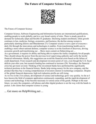 The Future of Computer Science Essay
The Future of Computer Science
Computer Science, Software Engineering and Information Systems are international qualifications,
enabling people to work globally, and in a very broad variety of roles. There is steady growth in
demand for technically adept and flexible IT graduates. Declining student enrollment, while growth
continues in law, medicine, biology, economics, and business; the decline among women is
particularly alarming (Klawe and Shneiderman 27). Computer science is now a part of everyone s
daily life through the innovations and technologies it enables. From transforming health care to
enabling a more robust national defense, computer science is on the forefront of discovery, driving
economic growth and transforming our ... Show more content on Helpwriting.net ...
As a government, it requires its ability and being able to express the reality completely for all people.
They should release the power from the previous level supervising authority and verify the lawful
financial information. Ideally, this suggestion can avoid the financial crisis based on the failure of
credit department. From research and development investors point of view, even though the U.S. fiscal
deficits year after year, but research funding has continued to increase (28). Nowadays, the financial
crisis has got more severed. Thinking of the investment banks have performed the significantly
technical positions in the financial history. Banks help raising money for the new company, and the
product that they buy is raising comprehension of investors interest in technology companies. Despite
of the global financial depression, high tech industries profits are still rising.
As we live in the 21st century, development of science and technology grow very quickly. As far as I
have known the field of computer application continuously expanding, and the rapid development of
science and technology. It has become necessary in various areas of the goods. Perhaps in the near
future, we carry the computers, cell phones and other digital products is not the way with the hands in
pocket. Lohr claims that computer science is young
... Get more on HelpWriting.net ...
 