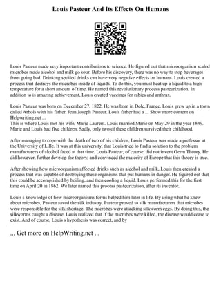 Louis Pasteur And Its Effects On Humans
Louis Pasteur made very important contributions to science. He figured out that microorganism scaled
microbes made alcohol and milk go sour. Before his discovery, there was no way to stop beverages
from going bad. Drinking spoiled drinks can have very negative effects on humans. Louis created a
process that destroys the microbes inside of liquids. To do this, you must heat up a liquid to a high
temperature for a short amount of time. He named this revolutionary process pasteurization. In
addition to is amazing achievement, Louis created vaccines for rabies and anthrax.
Louis Pasteur was born on December 27, 1822. He was born in Dole, France. Louis grew up in a town
called Arbois with his father, Jean Joseph Pasteur. Louis father had a ... Show more content on
Helpwriting.net ...
This is where Louis met his wife, Marie Laurent. Louis married Marie on May 29 in the year 1849.
Marie and Louis had five children. Sadly, only two of these children survived their childhood.
After managing to cope with the death of two of his children, Louis Pasteur was made a professor at
the University of Lille. It was at this university, that Louis tried to find a solution to the problem
manufacturers of alcohol faced at that time. Louis Pasteur, of course, did not invent Germ Theory. He
did however, further develop the theory, and convinced the majority of Europe that this theory is true.
After showing how microorganism affected drinks such as alcohol and milk, Louis then created a
process that was capable of destroying these organisms that put humans in danger. He figured out that
this could be accomplished by boiling, and then cooling a liquid. Louis performed this for the first
time on April 20 in 1862. We later named this process pasteurization, after its inventor.
Louis s knowledge of how microorganisms forms helped him later in life. By using what he knew
about microbes, Pasteur saved the silk industry. Pasteur proved to silk manufacturers that microbes
were responsible for the silk shortage. The microbes were attacking silkworm eggs. By doing this, the
silkworms caught a disease. Louis realized that if the microbes were killed, the disease would cease to
exist. And of course, Louis s hypothesis was correct, and by
... Get more on HelpWriting.net ...
 