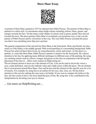 Dora Maar Essay
A portrait of Dora Maar, painted in 1937 by talented artist Pablo Picasso. The portrait of Dora Maar is
painted in a cubist style. It concentrates many bright colours including yellows, blues, greens, and
oranges towards the face. Yet has many cooler shades of colours such as green, purple, blue and red
towards the torso. The piece portrays Dora Maar in an intimate yet mysterious way, as she was the
partner of Pablo Picasso and he viewed her in this way. The way Pablo Picasso executed this piece
was that it was something more than just a portrait.
The general composition of the artwork has Dora Maar as the focal point. More specifically, her face,
where as if the bodice is the middle ground. With wood panelling as a surrounding background. Pablo
Picasso has achieved these three levels, by using placement, colour and texture. As this piece is a
portrait, it s clear that Dora Maar, Pablo Picasso s partner is meant to be the focal point. He s drawn
attention to her face by applying many different techniques to different areas of the painting. By using
eye catching colours such as yellows, oranges and greens on her face in conjunction with having the
placement of her face at ... Show more content on Helpwriting.net ...
The art element chosen to focus on is the element of Line. Line can be used to divert the viewer s
eyes, create definition, and can also indicate value and a light source within the piece. The art element
line is most present around Dora Maar s face and he has used the element in this specific area for a lot
of reasons. For example, by using line as an outline for her eyes, face, nose, etc. He has drawn
attention to this area by making this area seem a lot bolder. If you were to compare the bodice to the
face, the face seems to have a lot more detail because of line. By using line, it has contributed to the
interpretation by diverting your eyes to chosen
... Get more on HelpWriting.net ...
 