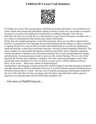 Children Of A Lesser God Summary
In Children of a Lesser God, the perception of deafness by hearing individuals is one of inferiority by
James. People who assume deaf individuals signing as inferior in some way, are not able to recognize
the person as someone who simply just communicates in a different language. Like with any
individual, the only way to break the us vs them barrier is to get to know the person, no matter who, is
by a means of communication that satisfies and connects both parties.
Firstly, there are multiple perceptions on the deaf community. James was not able to respect Sarah s
decision to communicate in her language since he held speaking and lip reading to a superior standard
to signing. He had view closer to that of an oralist and wanted Sarah to overcome by attempting to
speak and read lips, so that [she] could better keep pace with [her] normal competitors (Baynton). This
puts an emphasis on deaf people and signing as primitive and inferior when compared to speaking.
Another perception of deafness is one of having a disability that is easily accommodated by signing
and other forms of communication in order to survive in the world of hearing. This is a view of the
principal, Dr. Franklin and is labeled as combinist . The final, contrasting perception is that of the
scholar that James and Sarah visit. She was able to not only survive with her abilities but also to
thrive. In the scenes ... Show more content on Helpwriting.net ...
Teaching basic sign language in school can provide vital knowledge for possible emergency situations
and other interactions with deaf individuals. However, it is not the ultimate solution to breaking down
the barrier between the us vs them . The only way to stop the stereotyping of deaf people is based on
the view of the individual. Society can change rules but unless each individual is able to gain the
experience of communicating with deaf individuals, prejudices will
... Get more on HelpWriting.net ...
 
