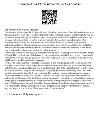 Examples Of A Christian Worldview As A Student
The Christian Worldview as a Student
Christian worldview opens the doors to the mind of students and cultures from all around the world. In
this course, topics from who is God or what is the reality of human nature is gone through. Giving the
student the ability to weigh his or her personal views against the Christian worldview presented, not
persuade or to change their views but to give a chance to develop their individual views while
searching for the reasons for their worldview. From the individual experiences to the personal
traditions and faith in life can change how someone views the world. Through the beliefs held about
humanity and how the world was created, can define a person s actions and behaviors. From whom
God is to the role ... Show more content on Helpwriting.net ...
It starts with God and Adam and Eve, as that relationship fails, God set up a covenant with His people
of Israel. The people of Israel fail short of keeping the covenant with God, and He sent His son as the
final sacrifices for sin, then giving us his Holy Spirit to guide us. God is the creator of all; He is love,
and He desires a relationship with His people.
From God s creation of man to the idea of humanity in this world is revealed by God s living word.
When God created man in His image, He revealed how important it is for us to be in a relationship
with Him, and by placing Adam and Eve in the Garden of Eden it shows that humanity is to live over
the domain of earth, caring for and ruling over everything. By the fall of humanity from God, there
has been a separation from the divine creator and His creation. Humans no longer are born pure in
heart and mind but or born to the desires of the flesh. No longer seeking a divine relationship, but
seeking the sinful nature of the flesh. God placing humanity over the earth; to be fruitful and multiply,
and to spread over the surface of the world, as believers of God humanity is designed to spread the
word of God and to worship and praise Him forever and ever. Jesus Christ came to reconcile the world
to the creator; this change humanity for ever, no longer needing a sacrifice for the sins of humans,
only needing to believe in Jesus Christ as the savior. From the fall of
... Get more on HelpWriting.net ...
 
