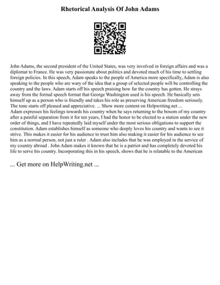 Rhetorical Analysis Of John Adams
John Adams, the second president of the United States, was very involved in foreign affairs and was a
diplomat to France. He was very passionate about politics and devoted much of his time to settling
foreign policies. In this speech, Adam speaks to the people of America more specifically, Adam is also
speaking to the people who are wary of the idea that a group of selected people will be controlling the
country and the laws. Adam starts off his speech praising how far the country has gotten. He strays
away from the formal speech format that George Washington used is his speech. He basically sets
himself up as a person who is friendly and takes his role as preserving American freedom seriously.
The tone starts off pleased and appreciative. ... Show more content on Helpwriting.net ...
Adam expresses his feelings towards his country when he says returning to the bosom of my country
after a painful separation from it for ten years, I had the honor to be elected to a station under the new
order of things, and I have repeatedly laid myself under the most serious obligations to support the
constitution. Adam establishes himself as someone who deeply loves his country and wants to see it
strive. This makes it easier for his audience to trust him also making it easier for his audience to see
him as a normal person, not just a ruler . Adam also includes that he was employed in the service of
my country abroad . John Adam makes it known that he is a patriot and has completely devoted his
life to serve his country. Incorporating this in his speech, shows that he is relatable to the American
... Get more on HelpWriting.net ...
 