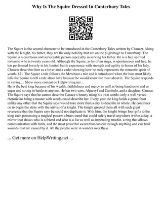 Why Is The Squire Dressed In Canterbury Tales
The Squire is the second character to be introduced in the Canterbury Tales written by Chaucer. Along
with the Knight, his father, they are the only nobility that are on the pilgrimage to Canterbury. The
Squire is a courteous and serviceable person especially in serving his father. He is a free spirited
romantic who is twenty years old. Although the Squire, as he often sings, is spontaneous and free, he
has performed bravely in his limited battle experience with strength and agility in honor of his lady.
Chaucer describes him as a lover and a cadet showing how he truly represents the romantic spirit of
youth (82). The Squire s tale follows the Merchant s tale and is introduced when the host most likely
tells the Squire to tell a tale about love because he would know the most about it. The Squire responds
in saying ... Show more content on Helpwriting.net ...
He is the best king because of his wealth, faithfulness and mercy as well as being handsome and as
eager and strong in battle as anyone. He has two sons, Algarsyf and Cambalo, and a daughter, Canace.
The Squire says that he cannot describe Canace s beauty using his own words; only a well versed
rhetorician being a master with words could describe her. Every year the king holds a grand feast
unlike any other that the Squire says would take more than a day to describe in whole. He continues
on to begin the story with the arrival of a knight. The knight greeted them all with such great
reverence that the Squire says he could not duplicate it. With him, the knight brings four gifts to the
king each possessing a magical power: a brass steed that could safely travel anywhere within a day, a
mirror that shows who is a friend and who is a foe as well as impending trouble, a ring that allows
communication with birds, and the most powerful sword that can cut through anything and can heal
wounds that are caused by it. All the people were in wonder over these
... Get more on HelpWriting.net ...
 