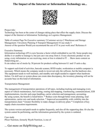The Impact of the Internet or Information Technology on...
Project title:
Technology has been at the center of changes taking place that affect the supply chain. Discuss the
impact of the Internet or Information Technology on Logistics Management.
Table of content Page No Executive summary 2 Customer service 2 Warehouse and Storage
Management 3 Inventory Planning 4 Transport Management 4 Case study 5
Answer of the question Would you recommend the use of IT in your work area? Reference 6
Executive Summary
Information technology (IT) is now become a factor which embedded to our life. Some people may
dislike it or unable to manage it, but just can t run away from it. Every electronic product we are
using, every information we are receiving, more or less is related to IT. ... Show more content on
Helpwriting.net ...
It can reduce out of stocks by 30 percent for products selling between 0.1 and 15 units a day.
To support such kind of activities, barcode scanner, RFID reader, workstation or mobile computer is
necessary. Which means the company needs to invest not only the software, but the hardware also.
The equipment needs to well maintain, and standby unit might needed to support when hardware
failure. Un skill user or system abuse can create data discrepancy, the inventory planning will not be
accurate base on this kind of information.
Transportation Management
The management of transportation operations of all types, including tracking and managing every
aspect of vehicle maintenance, fuel costing, routing and mapping, warehousing, communications, EDI
implementations, traveler and cargo handling, carrier selection and management, accounting.
By using system, the benefit is listed below: * Reduce costs through better route planning, load
optimization, carrier mix and mode selection. * Improved accountability with visibility into the
transportation chain * Greater flexibility to make changes in delivery plans * Completion of key
supply chain execution requirements.
The system version and patch needs to update frequently, and also all the supporting data. Or else the
system cannot be performing, and the information generated by the system is outdated.
Case study
Pfizer Nutrition, formerly Wyeth Nutrition, is one of
... Get more on HelpWriting.net ...
 