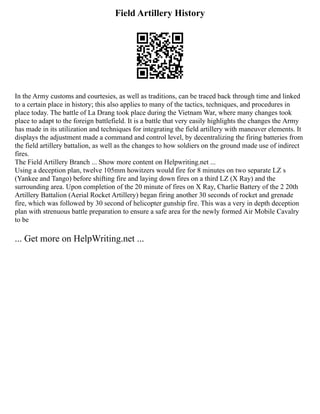 Field Artillery History
In the Army customs and courtesies, as well as traditions, can be traced back through time and linked
to a certain place in history; this also applies to many of the tactics, techniques, and procedures in
place today. The battle of La Drang took place during the Vietnam War, where many changes took
place to adapt to the foreign battlefield. It is a battle that very easily highlights the changes the Army
has made in its utilization and techniques for integrating the field artillery with maneuver elements. It
displays the adjustment made a command and control level, by decentralizing the firing batteries from
the field artillery battalion, as well as the changes to how soldiers on the ground made use of indirect
fires.
The Field Artillery Branch ... Show more content on Helpwriting.net ...
Using a deception plan, twelve 105mm howitzers would fire for 8 minutes on two separate LZ s
(Yankee and Tango) before shifting fire and laying down fires on a third LZ (X Ray) and the
surrounding area. Upon completion of the 20 minute of fires on X Ray, Charlie Battery of the 2 20th
Artillery Battalion (Aerial Rocket Artillery) began firing another 30 seconds of rocket and grenade
fire, which was followed by 30 second of helicopter gunship fire. This was a very in depth deception
plan with strenuous battle preparation to ensure a safe area for the newly formed Air Mobile Cavalry
to be
... Get more on HelpWriting.net ...
 