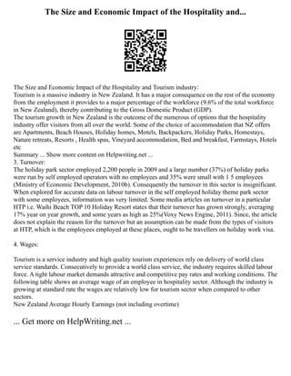 The Size and Economic Impact of the Hospitality and...
The Size and Economic Impact of the Hospitality and Tourism industry:
Tourism is a massive industry in New Zealand. It has a major consequence on the rest of the economy
from the employment it provides to a major percentage of the workforce (9.6% of the total workforce
in New Zealand), thereby contributing to the Gross Domestic Product (GDP).
The tourism growth in New Zealand is the outcome of the numerous of options that the hospitality
industry offer visitors from all over the world. Some of the choice of accommodation that NZ offers
are Apartments, Beach Houses, Holiday homes, Motels, Backpackers, Holiday Parks, Homestays,
Nature retreats, Resorts , Health spas, Vineyard accommodation, Bed and breakfast, Farmstays, Hotels
etc
Summary ... Show more content on Helpwriting.net ...
3. Turnover:
The holiday park sector employed 2,200 people in 2009 and a large number (37%) of holiday parks
were run by self employed operators with no employees and 35% were small with 1 5 employees
(Ministry of Economic Development, 2010b). Consequently the turnover in this sector is insignificant.
When explored for accurate data on labour turnover in the self employed holiday theme park sector
with some employees, information was very limited. Some media articles on turnover in a particular
HTP i.e. Waihi Beach TOP 10 Holiday Resort states that their turnover has grown strongly, averaging
17% year on year growth, and some years as high as 25%(Voxy News Engine, 2011). Since, the article
does not explain the reason for the turnover but an assumption can be made from the types of visitors
at HTP, which is the employees employed at these places, ought to be travellers on holiday work visa.
4. Wages:
Tourism is a service industry and high quality tourism experiences rely on delivery of world class
service standards. Consecutively to provide a world class service, the industry requires skilled labour
force. A tight labour market demands attractive and competitive pay rates and working conditions. The
following table shows an average wage of an employee in hospitality sector. Although the industry is
growing at standard rate the wages are relatively low for tourism sector when compared to other
sectors.
New Zealand Average Hourly Earnings (not including overtime)
... Get more on HelpWriting.net ...
 