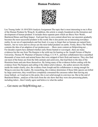 Human Predators
Loc Truong Anthr 1A 10/4/2016 Analysis Assignment The topic that is most interesting to me is Rise
of the Human Predator by Wong K. In addition, this article is simply foundered on the formation and
development of human predator. It includes three separate parts which are Brave New World ,
Butchered Bones and Deep Impact . Each part has its own content about how our ancestors gradually
becomes the most successful predator in the world. But it also points out an interesting nowadays
reality, In our era of supermarkets and fast food, it is easy to forget that we humans are natural born
hunters , but we were and we always are the most lethal predator on earths. Firstly, Brave The World
contents the idea of an adaption of our predecessors ... Show more content on Helpwriting.net ...
For decades experts have debated whether early Homo hunted or scavenged , there are many
evidences but the one from The Kanjera is the solid one for hunting so far. Joseph Ferraro of Baylor
University, Thomas W. Plummer of Queens College, C.U.N.Y., and their collaborators have unearthed
thousands of stone tools and animal bones that were stripped of their flesh and marrow. They also find
out most of the bones are from the little animals and carnivores, that lead them to the idea of the
Hominins hunts and eats those themselves. By listing many of the evidences before ending with the
evidence from The Kanjera and calling it the oldest solid evidence , the author answers the doubts
inside the reader clearly, also, the evidence from Joseph and his collaborators is strong enough for
Wong to convince the readers. By researching, the evidence determines if those little species are killed
by large carnivores, they would have completely consumed the carcasses rather than leaving any
tissue behind , as I read just to this point, this is not solid enough to convince me. But at the end of
Butchered Bones , analyses of the tools from the site show that they were also processing plants,
including tubers , then I totally agree and believe to what the author
... Get more on HelpWriting.net ...
 