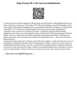 King George III s Life And Accomplishments
It s known to history that the daughter of King George III and Charlotte of Mecklenburg Strelitz was
born on this day in London, on 3 November 1777. Her Royal Highness was the fifth daughter of the
royal couple. Christening still happened in the olden days because Princess Sophia was christened on
1 December 1777, in the Great Council Chamber at St James s Palace by the Archbishop of
Canterbury who was known as Frederick Cornwallis. It should be noted that HRH had three
godparents, all of whom were represented by proxies. King George III had made plans prior Princess
Sophia s birth. He ensured that his children would have allowances amounting to £6,000 upon his
death or marriages. Some royal protocols still prevailed during their time. ... Show more content on
Helpwriting.net ...
mourning her fading looks and a confused, nearly blind aunt. Sophia s wealth allowed Conroy to live a
rich lifestyle, acquiring for himself a house in Kensington for £4000, as well as two other estates for
£18,000.Sophia spied for Conroy when he was absent from Kensington Palace. Sophia also reported
to Conroy on what she heard at St. James s Palace, as she had privileged access to courtiers as well as
to her two elder brothers. Princess Victoria was aware her aunt was a spy so the two never became
... Get more on HelpWriting.net ...
 