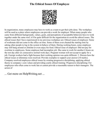 The Ethical Issues Of Employee
In organization, many employees may have to work as a team to get their jobs done. The workplace
will be used as a place where employees can provide a work for employer. When many people who
came from different backgrounds, values, goals, and perceptions of acceptable behaviors have to work
together under the same roof, it ll be quite difficult for the organization to avoid the ethical issues. The
ethical issues that I have experienced in my previous workplace are: Ethical issues of employee: Some
of workmate did not come to the office on time. Some of them even cheated the starting time by
asking other people to log in the system in behave of them. During working hours, some employee
may still hang around or chitchat or even enjoy his food. Ethical issue of employer: Did not pay for
overtime to employees. Some employee had incomplete job. She came to work for another 6 hours on
the rest day after six consecutive normal work days. Pregnant woman will not accept to apply for a
job. Foreign workers had a fight because their working opinion was quite different. 2. Discuss how the
ethical issues or dilemmas were resolved. Provide examples to support your answer (10 marks).
Company resolved employees ethical issues by creating progressive disciplining, applying ethical
theory to company s core values and providing yearly ethical training: Progressive disciplining: For
employees who often come to work late or cannot provide a reasonable reason to their managers. The
action of
... Get more on HelpWriting.net ...
 