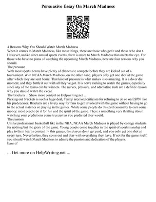 Persuasive Essay On March Madness
4 Reasons Why You Should Watch March Madness
When it comes to March Madness, like most things, there are those who get it and those who don t.
However, unlike other annual sports events, there is more to March Madness than meets the eye. For
those who have no plans of watching the upcoming March Madness, here are four reasons why you
should.
The pressure
With most sports, teams have plenty of chances to compete before they are kicked out of a
tournament. With NCAA March Madness, on the other hand, players only get one shot at the game
after which they are sent home. That kind of pressure is what makes it so amazing. It is a do or die
moment, and they battle it out with all they ve got. It is nerve racking to watch the games, especially
since any of the teams can be winners. The nerves, pressure, and adrenaline rush are a definite reason
why you should watch the event.
The brackets ... Show more content on Helpwriting.net ...
Picking out brackets is such a huge deal, Trump received criticism for refusing to do so on ESPN like
his predecessor. Brackets are a lively way for fans to get involved with the game without having to go
to the actual matches or playing in the games. While some people do this professionally to earn some
money, most people do it for fun and the spirit of the game. There s something very thrilling about
watching your predictions come true just as you predicted they would.
The passion
Unlike professional basketball like in the NBA, NCAA March Madness is played by college students
for nothing but the glory of the game. Young people come together in the spirit of sportsmanship and
play to their heart s content. In this games, the players don t get paid, and you only get one shot at
every turn. Nevertheless, they come out and play with everything they have. If not for the game itself,
you should watch March Madness to admire the passion and dedication of the players.
Ease of
... Get more on HelpWriting.net ...
 