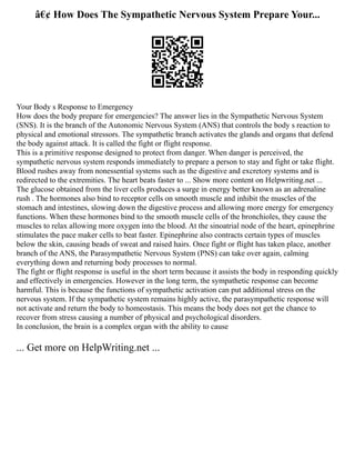 â€¢ How Does The Sympathetic Nervous System Prepare Your...
Your Body s Response to Emergency
How does the body prepare for emergencies? The answer lies in the Sympathetic Nervous System
(SNS). It is the branch of the Autonomic Nervous System (ANS) that controls the body s reaction to
physical and emotional stressors. The sympathetic branch activates the glands and organs that defend
the body against attack. It is called the fight or flight response.
This is a primitive response designed to protect from danger. When danger is perceived, the
sympathetic nervous system responds immediately to prepare a person to stay and fight or take flight.
Blood rushes away from nonessential systems such as the digestive and excretory systems and is
redirected to the extremities. The heart beats faster to ... Show more content on Helpwriting.net ...
The glucose obtained from the liver cells produces a surge in energy better known as an adrenaline
rush . The hormones also bind to receptor cells on smooth muscle and inhibit the muscles of the
stomach and intestines, slowing down the digestive process and allowing more energy for emergency
functions. When these hormones bind to the smooth muscle cells of the bronchioles, they cause the
muscles to relax allowing more oxygen into the blood. At the sinoatrial node of the heart, epinephrine
stimulates the pace maker cells to beat faster. Epinephrine also contracts certain types of muscles
below the skin, causing beads of sweat and raised hairs. Once fight or flight has taken place, another
branch of the ANS, the Parasympathetic Nervous System (PNS) can take over again, calming
everything down and returning body processes to normal.
The fight or flight response is useful in the short term because it assists the body in responding quickly
and effectively in emergencies. However in the long term, the sympathetic response can become
harmful. This is because the functions of sympathetic activation can put additional stress on the
nervous system. If the sympathetic system remains highly active, the parasympathetic response will
not activate and return the body to homeostasis. This means the body does not get the chance to
recover from stress causing a number of physical and psychological disorders.
In conclusion, the brain is a complex organ with the ability to cause
... Get more on HelpWriting.net ...
 
