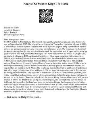 Analysis Of Stephen King s The Movie
Erika Rose Steele
Academic Literacy
Day 2, Period 3
Book Comparison Paper
Book Comparison Paper
It (2017) and IT by Stephen King The movie It was recently remastered, released a few short weeks
ago on September 8th, 2017. The original It was directed by Tommy Lee Lewis and released in 1990,
a horror movie that was adapted from the 1986 novel by writer Stephen King. Both the book and the
movies are frightening and gory, and even some horror fans stay away. The book is an excellent tool
for keeping yourself awake, and you should only watch the movies in a well lit room and certainly not
your basement on a dark, stormy October night. This paper will compare the plot of It: Chapter One,
or simply It, released in 2017 and directed by Andres ... Show more content on Helpwriting.net ...
Mike Hanlon is chased into the Barrens as well and meets the other six kids. After more encounters
with It , the seven children make an American Indian smokehole which they use to hallucinate Its
origins. They discover It came to Earth millions of years before with a meteor impact. Eddie is put in
the hospital after Henry Bowers breaks his arm and as Beverly spies on one of Bowers friends, she
sees the boy get murdered by It. After Eddie is released from the hospital, he and his six friends make
two silver slugs, believing that silver will harm It. The six harm It with the slugs, and It flees back to
Its hiding place underneath Derry s sewers. It manipulates the mind of Henry Bowers, providing him
with a switchblade and convincing him to kill his abusive father. When the seven friends (referring to
themselves as the Losers Club) chase after It into the sewers, Henry Bowers follows them with his two
friends. It attacks the three bullies, killing one, mutilating one, and leaving Henry Bowers insane. He
is blamed for the murders that have been going on, including George Denbrough s, when he washes
out of the sewers and back into Derry. Bill discovers the Ritual of Chud, which allows him to confront
It. During the ritual, Bill meets the ancient creator of our universe, a giant turtle named Maturin. Bill
discovers that Its true form is bright orange lights that are referred to only as the Deadlights . Maturin,
the turtle, helps Bill severely wound It and send
... Get more on HelpWriting.net ...
 