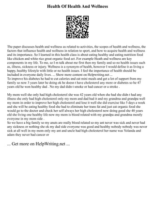 Health Of Health And Wellness
The paper discusses health and wellness as related to activities, the scopes of health and wellness, the
factors that influence health and wellness in relation to sport, and how to acquire health and wellness
and its importance. So I learned in this health class is about eating healthy and eating nutrition food
like chicken and white rice great organic food ect .For example Heath and wellness are key
components in my life. To me, so I m talk about me first then my family and so no health issues such
as, illness, sickness or injury. Wellness is a synonym of health, however I would define it as living a
happy, healthy lifestyle with little or no health issues. I feel the importance of health should be
included in everyone daily lives. ... Show more content on Helpwriting.net ...
To improve his diabetes he had to cut calories and eat mini meals and get a lot of support from my
family so now 3 years later he doing ok he doesn t have cholesterol any more or diabetes so he 47
years old he won healthy dad . No my dad didn t smoke or had cancer or a stroke .
My mom well she only had high cholesterol she was 42 years old when she had she didn t had any
illness she only had high cholesterol only my mom and dad had it and my grandma and grandpa well
my mom in order to improve her high cholesterol and lose it well she did exercise like 5 days a week
and she will be eating healthy food she had to eliminate her trans fat and just eat organic food she
would go to the doctor and check her self always her high cholesterol now doing good she 48 years
old she living one healthy life now my mom is blood related with my grandpa and grandma mostly
everyone in my mom side .
So we have a big family so my anuts are really blood related so my ant never was sick and never had
any sickness or nothing she ok my dad side everyone was good and healthy nobody nobody was never
sick at all well in my mom only my ant and uncle had high cholesterol her name was Yolanda and
adam they never had cancer or
... Get more on HelpWriting.net ...
 
